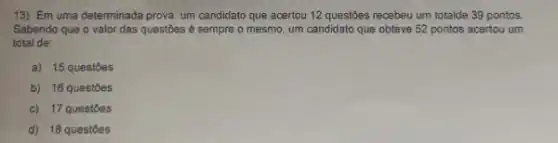 13) Em uma determinada prova, um candidato que acertou 12 questôes recebeu um totalde 39 pontos.
Sabendo que o valor das questoes é sempre o mesmo, um candidato que obteve 52 pontos acertou um
total de:
a) 15 questoes
b) 16 questóes
c) 17 questoes
d) 18 questoes