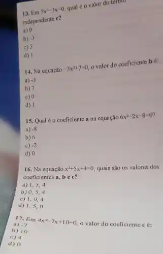 13. Em
5x^2-3x=0
qual é o valor do termo
independente
C
a) 0
b) -3
c) 5
d) 1
14. Na equação
-3x^2+7=0
valor do coeficiente bé.
a) -3
b) 7
c) 0
d) 1
15. Qual é 0 coeficiente a na equação
6x^2-2x-8=0
a) -8
b) 6
C) -2
d) 0
16. Na equação x^2+5x+4=0 quais são os valores dos
coeficientes a, be c?
a) 1,5 , 4
b) 0,5 . 4
c) 1,0 , 4
d) 1,5 , O
17. Em
4x^2-7x+10=0
valor do coeficiente cé: a) -7
b) 10
c) 4
d) 0