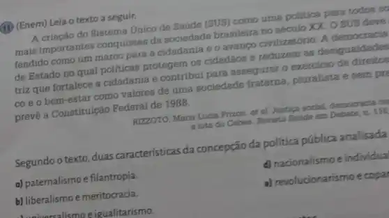 (13) (Enem) Leia o texto a seguir.
A criação do Sistema Unico de Saúde (SUS) como uma politica para todos co
mais importantes conquistas da sociedade brasileira no século XX. O SUS deve
fendido como um marco para a cidadania e o avango civilizatório. A democracia
de Estado no qual politicas protegem os cidadãos e reduzem as desigualdades
triz que fortalece a cidadania e contribui para assegurar o exercicio de direitos
co e o bem -estar como valores de uma sociedade fraterna pluralista e sem pre
preve a Constituição Federal de 1988.
RIZZOTO, Maria Lucia Prizon. et al Justica social, democracia co
a luta do Cebes Revista Saúde em Debate, n. 116
Segundo o texto duas características da concepção da política pública analisada
a) paternalismo e filantropia.
d) nacionalismo e individua
b) liberalismoe meritocracia.
e) revolucionarismo ecopa
unrealismo eigualitarismo.