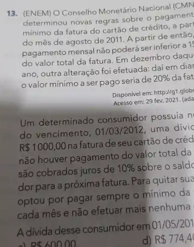 13 . (ENEM) O Conselho Monetário Nacional (CMN
determinou novas regras sobre o pagament
mínimo da fatura do cartão de crédito, a part
do mês de agosto de 2011. A partir de então,
pagamento mensal não poderá ser inferior a 1
do valor total da fatura.Em dezembro daqu
ano, outra alteração foi efetuada:daí em dia
valor mínimo a ser pago seria de 20%  da fat
Disponível em:http://g1.glob
Acesso em: 29 fev. 2021. (ada
Um determina do consumidor possuía n
do vencimento , 01/0312012, uma divid
R 1000,00 na fatura de seu cartão de cred
não houver pagamento do valor total da
são cobrados juros de 10%  sobre o saldo
dorpara a próxima fatura . Para quitar sua
optou por pagar sempre o mínimo da
cada mês e não efetuar mais nenhuma
A divida desse consumidor em 01/05/201
d) R 774,4