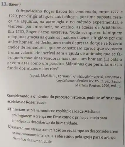 13. (Enem)
franciscano Roger Bacon foi condenado , entre 1277 e
1279, por dirigir ataques aos teólogos , por uma suposta cren-
ca na alquimia na astrologia e no método experimental, e
também por introduzir, no ensino,as ideias de Aristóteles.
Em 1260, Roger Bacon escreveu:"Pode ser que se fabriquem
máquinas graças às quais os maiores navios , dirigidos por um
único homem , se desloquem mais depressa do que se fossem
cheios de remadores; que se construam carros que avancem
a uma velocidade incrível sem a ajuda de animais; que se fa-
briquem máquinas voadoras nas quais um homem () bata o
ar com asas como um pássaro . Máquinas que permitam ir ao
fundo dos mares e dos rios"
(apud. BRAUDEL ,Fernand . Civilização material , economia e
capitalismo: séculos XV-XVIII. São Paulo:
Martins Fontes , 1996, vol. 3).
Considerando a dinâmica do processo histórico.pode-se afirmar que
as ideias de Roger Bacon
a) inseriam-se plenamente no espírito da Idade Média ao
privilegiarem a crença em Deus como o principal meio para
antecipar as descobertas da humanidade.
b) estavam em atraso com relação ao seu tempo ao desconsiderarem
os instrumentos