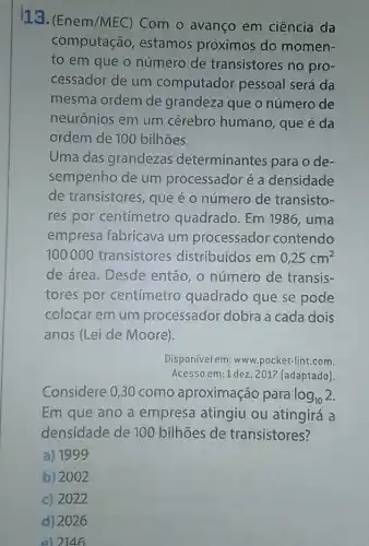 13. (Enem/MEC Com o avanço em ciência da
computação , estamos próximos do momen-
to em que o número de transistores no pro-
cessador de um computador pessoal será da
mesma ordem de grandeza que o número de
neurônios em um cérebro humano , que é da
ordem de 100 bilhoes.
Uma das grandezas determinantes para o de-
sempenho de um processador é a densidade
de transistores, que é o número de transisto-
res por centímetro quadrado. Em 1986, uma
empresa fabricava um processador contendo
100000 transistores distribuídos em 0,25cm^2
de área. Desde então, o número de transis-
tores por centímetro quadrado que se pode
colocar em um processador dobra a cada dois
anos (Lei de Moore).
Disponível em: www pocket-lint.com
Acesso em:1 dez. 201?(adaptado)
Considere 0,30 como aproximação para log_(10)2
Em que ano a empresa atingiu ou atingirá a
densidade de 100 bilhōes de transistores?
a) 1999
b) 2002
c) 2022
d) 2026
e) 2146