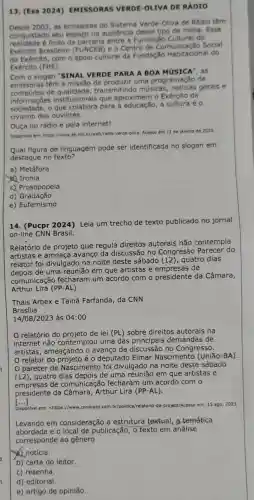 13. (Esa 2024)EMISSORAS VERDE -OLIVA DE RÁDIO
Desde 2002,as emissoras do Sistema Verde -Oliva de Rádio têm
conquistado seu espaco no audiência desse tipo de midia . Essa
fruto da entre a Fundação Cultural do
Exército Brasileiro (FUNCEB)e o Centro de Comunicação Social
do Exército . com o apoio cultural da Fundação do
Exército (FHE)
com o slogan "SINAL VERDE PARA A BOA MUSICA ,as
têm a missão de produzir uma programação de
contendes de qualidade transmitindo músicas gerals e
sociedace o que colabora para a educação a cultura e o
nstitucionals que aproximem o Exército da
civismo dos ouvintes.
Ouça no rádio e pela Internet!
Disponivel em https://www.eb mil.br/web/radio -verde-oliva Acesso em 13 de Janelro de 2023
Qual figura de linguagem pode ser identificada no slogan em
destaque no texto?
a)Metáfora
() Ironia
(C)Prosopopeia
d)Gradação
e)Eufemismo
14 . (Pucpr 2024)Leia um trecho de texto publicado no jornal
on-line CNN Brasil.
Relatório de projeto que regula direitos autorais não contempla
artistas e ameaça avanço da discussão no Congresso Parecer do
relator foi divulgado na noite deste sábado (12), quatro dias
de uma reuniao em que artistas e de
comunicaçãc fecharam um acordo com o presidente da Câmara,
Arthur Lira (PP-AL)
Thais Arbex e Tainá Farfanda da CNN
Brasilia
14/08/2023 às 04:00
relatório do de lei (PL)sobre direitos autorais na
internet não contemplou uma das principais demandas de
artistas , ameaçandc o avango da no Congresso.
relator do projeto é o deputado Elmar Nascimento (União -BA).
0 parecer de Nascimento foi divulgado na noite deste sábado
(12), quatro dias depois de uma reunião em que artistas e
empresas de comunicaçãc fecharam um acordo com o
presidente da Câmara , Arthur Lira (PP-AL).
Disponlvel em:<https://www .cnnbrasil.com br/politica/relatorio de -projeto/Acesso em: 15 ago 2023
()
Levando em consideração a estrutura textual a temática
abordada e o local de publicação , o texto em análise
corresponde ao gênero
a) notícia.
b) carta do leitor.
c) resenha.
d)editorial.
e) artigo de opinião.