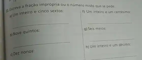 13. Escreva a fração imprópria ou o número misto que se pede.
a) Um inteiro e cinco sextos:
__
f) Um inteiro e um centésimo:
b) Nove quintos:
__
meios:
__
__
c) Dez nonos:
h) Um inteiro e um décimo:
__