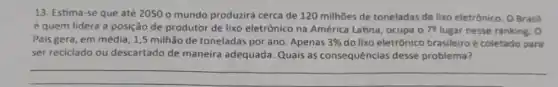 13. Estima-se que até 2050 o mundo produzirá cerca de 120 milhões de toneladas de lixo eletrônico. OBrasil
é quem lidera a posição de produtor de lixo eletrônico na América Latina, ocupa 079 lugar nesse ranking. 0
Pais gera, em média ,1,5 milhão de toneladas por ano. Apenas 3%  do lixo eletrônico brasileiroé coletado para
ser reciclado ou descartado de maneira adequada. Quais as consequências desse problema?
__