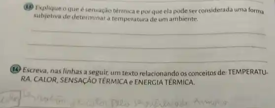 (13) Explique o que é térmica e por que ela pode ser considerada uma forma
subjetiva de determinar a temperatura de um ambiente.
__
(14) Escreva , nas linhas a seguir, um texto relacionando os conceitos de : TEMPERATU-
RA, CALOR , SENSACÁO TERMICA e ENERGIA TÉRMICA.