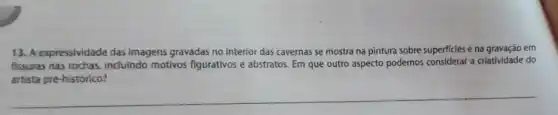 13. A expressividade das imagens gravadas no interior das cavernas se mostra na pintura sobre superficies e na gravação em
fissuras nas rochas, incluindo motivos figurativos e abstratos Em que outro aspecto podemos considerar a criatividade do
artista pré-histórico?
__