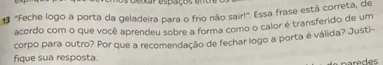 13 "Feche logo a porta da geladeira para o frio não sair!"Essa frase está correta de
acordo com o que você aprendeu sobre a forma como o calor é transferido de um
corpo para outro? Por que a recomendação de fechar logo a porta é válida? Justi-
fique sua resposta.