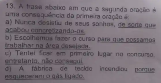 13. A frase abaixo em que a segunda oração é
uma consequência da primeira oração é:
a) Nunca desistiu de seus sonhos , de sorte que
acabou concretizando -OS.
b) E scolhemo s fazer o curso para que possamos
trabalhar na área desejada.
c) Tentei ficar em primeiro lugar no concurso,
entretanto , não consegui.
d)A fábrica de tecido incendiou porque
esqueceram o gás ligado.