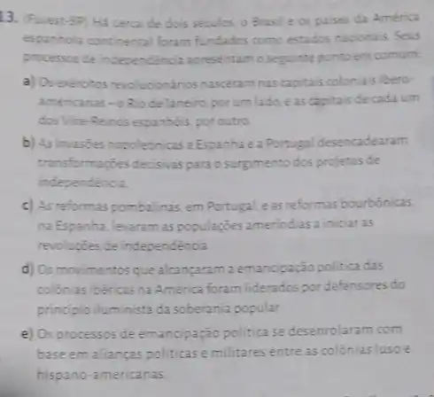 13. (Furest-SP) Hã cerca de dois séculos o Brasile os palses da América
espanhola continental foram fundados como estados nacionais Seus
processos de independência apresentam o seguinte ponto em comum:
a) Os exércitos revolucionários nasceram nas capitais colonials libero-
americanas-o Riode Janeiro, por um lado eas capitais de cada um
dos Vice-Reinos espanhois poroutro
b) As invasties napoleônicas a Espanha e a Portugal desencadearam
transformaçzes decisivas parao surgimento dos projetos de
independencia
c) As reformas pombalinas em Portugal, eas reformas bourbónicas,
na Espanha, levaram as popularçes amerindias a iniciar as
revoluções de independência
d) Os movimentosque alcancaram a emancipação politica das
colônias ibéricas na América foram liderados pordefensores do
principio iluminista da soberania popular.
e) Os processos de emancipação politica se desenrolaram com
base em alianças politicas e militares entre as colônias luso e
hispano-americanas