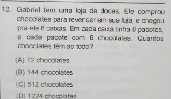 13. Gabriel tem uma loja de doces. Ele comprou
chocolates para revender em sua loja, e chegou
pra ele 8 caixas . Em cada caixa tinha 8 pacotes,
e cada pacote com 8 chocolates . Quantos
chocolates têm ao todo?
(A) 72 chocolates
(B) 144 chocolates
(C) 512 chocolates
(D) 1224 chocolates