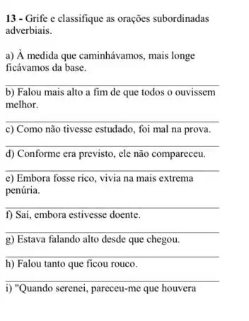 13 - Grife e classifique as orações subordinadas
adverbiais.
a) hat (A) medida que caminhávamos, mais longe
ficávamos da base.
__
b) Falou mais alto a fim de que todos o ouvissem
melhor.
__
c) Como não tivesse estudado, foi mal na prova.
__
d) Conforme era previsto,ele não compareceu.
__
e) Embora fosse rico vivia na mais extrema
penúria.
__
f) Saí, embora estivesse doente.
__
g) Estava falando alto desde que chegou.
__
h) Falou tanto que ficou rouco.
__
i) "Quando serenei, pareceu-me que houvera