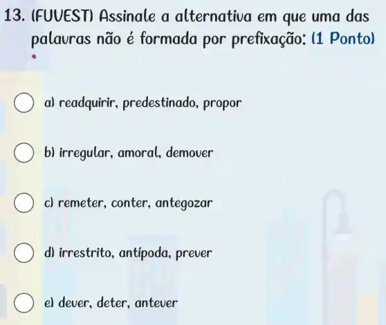 13. IFUUES T) Assinale a alternativa em que uma das
palauras não ẻ formada por prefixação: (1 ponto)
a) readquirir , predestinad o, propor
b) irregular , amoral demover
c) remeter , conter , antegozar
d) irrestrito , antipoda prever
e) dever, deter , antever