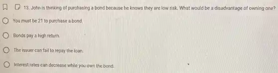 13. John is thinking of purchasing a bond because he knows they are low risk.What would be a disadvantage of owning one?
) You must be 21 to purchase a bond.
Bonds pay a high return.
The issuer can fail to repay the loan.
Interest rates can decrease while you own the bond.