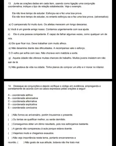 13. Junte as orações dadas em cada item usando como ligação uma conjunção
coordenativa; indique o tipo de relação estabelecida. Veja o exemplo.
Ela não teve tempo de estudar. Esforçou-se e fez uma boa prova.
Ela não teve tempo de estudar, no entanto esforçou-se e fez uma boa prova. (adversativa)
a) O campeonato foi muito duro. Os atletas merecem um longo descanso.
b) Você é um grande amigo nosso. Contamos urgentemente com sua ajuda.
c) Ele é uma pessoa competente. É capazz de falhar algumas vezes , como qualquer um de
nós.
d) Ele quer ficar rico. Deve trabalhar com muito afinco.
e) Não desanime diante das dificuldades. A recompensa vale o esforço
f) O velho pai sofria com isso. Não chorava vem maldizia a sorte.
g) Aquela cidade não oferece muitas chances de trabalho. Muitos jovens insistem em não
sair de lá.
h) Não gostava da vida na cidade. Tinha planos de comprar um sitio e ir morar no interior.
14. Destaque as conjunções e depois verifique o código em evidência, empregando-o
corretamente de acordo com os casos expressos pelas orações a seguir:
A - coordenada aditiva
B-coordenada adversativa
C - coordenada alternativa
D-coordenada explicativa
E-coordenada conclusiva
( ) Não fomos ao aniversário, porém trouxemos o presente.
( ) Ou tentas se qualificar melhor, ou serás demitido
( ) Conseguimos obter um ótimo resultado, pois nos esforçamos bastante.
( ) A garota não compareceu à aula porque estava doente.
( ) Viajamos muito e chegamos exaustos.
( ) Não vejo importância neste tema, portanto encerraremos
reunião. ( ) Não gosto de sua atitude, todavia não The trato mal.