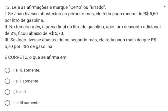 13. Leia as afirmações e marque "Certo" ou "Errado".
I. Se João tivesse abastecido no primeiro mês, ele teria pago menos de R 5,60
por litro de gasolina.
II. No terceiro mês , o preço final do litro de gasolina, após um desconto adicional
de 3%  ficou abaixo de R 5,70
III. Se João tivesse abastecido no segundo mês , ele teria pago mais do que R 
5,70 por litro de gasolina.
É CORRETO, o que se afirma em:
I e Ill, somente.
I e II, somente
I, ll e III
II e III somente