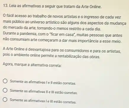 13. Leia as afirmativas a seguir que tratam da Arte Online.
Ofácil acesso ao trabalho de novos artistase o ingresso de cada vez
mais público ao universo artistico são alguns dos aspectos da mudança
do mercado da arte tomando-o menos restrito a cada dia.
Durante a pandemia, como "ficar em casa", muitas pessoas que antes
não consumiam arte começaram la dar mais importância a esse melo.
A Arte Online é desvantajosa para os consumidores e para os artistas,
pois o ambiente online permite a rentabilização das obras.
Agora, marque a alternativa correta:
Somente as afirmativas le II estão corretas.
Somente as afirmativas Ile III estão corretas.
Somente as afirmativas LeIII estão corretas.