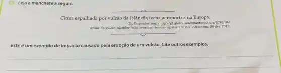 13. Leia a manchete a seguir.
__
Cinza espalhada por vulcão da Islândia fecha aeroportos na Europa.
G1. Disponivel em: chttp://gl globo.com/mundo/noticia/2010/04/
dinzas-de-vulcao-islandes-fecham aeroportos-na-inglaterra.htmb. Acesso em: 20 dez. 2019.
__
Este é um exemplo de impacto causado pela erupção de um vulcão Cite outros exemplos.
__