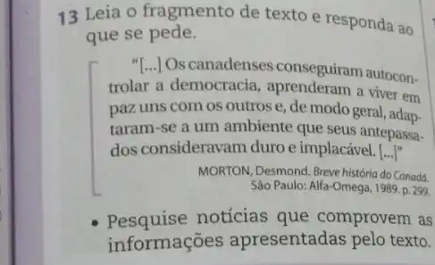 13 Leia o fragmento de texto e responda ao
que se pede.
Oscanadenses conseguiram autocon-
trolar a democracia a viver em
paz uns com os outros e, de modo geral, adap-
taram-se a um ambiente que seus antepass.
dos consideravam duro e implacável. [ldots ]''
MORTON, Desmond. Breve historia do Canadá.
Sào Paulo: Alfa-Omega 1989. p. 299
Pesquise notícias que comprovem as
informações apresentadas pelo texto.