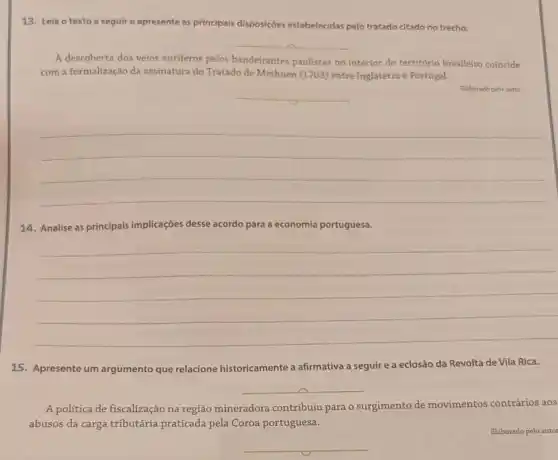 13. Leia o texto a seguir e apresente as principais disposições estabelecidas pelo tratado citado no trecho.
__
A descoberta dos veios auriferos pelos bandeirantes paulistas no interior do território brasileiro coincide
com a formalização da assinatura do Tratado de Methuen (1703) entre Inglaterra e Portugal.
__
Elaborado polo autor
__
14. Analise as principais implicações desse acordo para a economia portuguesa.
__
15. Apresente um argumento que relacione historicamente a afirmativa a seguire a eclosão da Revolta de Vila Rica.
__
A política de fiscalização na região mineradora contribuiu para o surgimento de movimentos contrários aos
abusos da carga tributária praticada pela Coroa portuguesa.
__