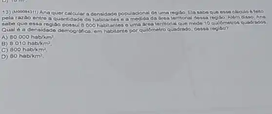 13) (M00084311) Ana quer a densidade populacional de Ela sabe que esso cálculo a foito
pela razão entre a populacional de uma que 60. Além disso. Ana
sabe que essa regiâo possui 8000 habitantes 6 uma drea territorial que mede 10 quilómetros quadrados.
Qual é a densidade demográfica, em habitante por quilômetro quadrado, dessa regiáo?
A) 80000hab/km^2
B) 8010hab/km^2
C) 800hab/km^2.
D) 80hab/km^2.