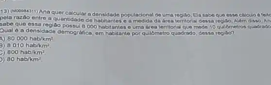 13) (M00084311) Anaquer a densidade populacional de uma regiáo. Ela sabeque esse cálculo é feito
pela razão entre a quantidade de habitantes e a da área territorial dessa regiáo. Além disso, An
sabe que essa regiǎo possui 8/000 habitantes euma área territorial que mede 10 quilómetros quadrado
Qual é a densidade demográfica, em habitante por quilômetro quadrado) dessa regiáo?
80000hab/km^2
3) 8010hab/km^2
800hab/km^2.
80hab/km^2.