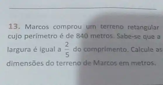 13. Marcos comprou um terreno retangular
cujo perímetro é de 840 metros Sabe-se que a
largura é igual a (2)/(5) do comprime nto. Calcule as
dimensões do terreno de Marcos em metros.