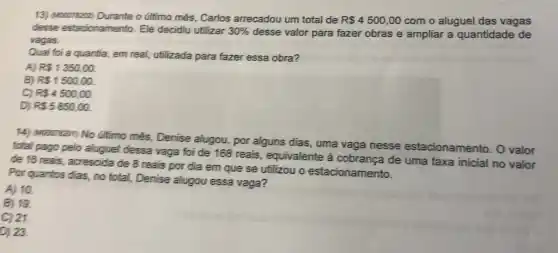 13) (Mood78202) Durante o último mês, Carlos arrecadou um total de R 4500,00 com o aluguel das vagas
desse estacionamento. Ele decidiu utilizar 30%  desse valor para fazer obras e ampliar a quantidade de
vagas.
Qual foi a quantia em real, utilizada para fazer essa obra?
A) R 1350,00.
B) R 1500,00.
C) R 4500,00.
D) R 5850,00.
14) Muccreasn) No úiltimo més, Denise alugou, por alguns dias, uma vaga nesse estacionamento . O valor
total pago pelo aluguel dessa vaga foi de 168 reais, equivalente à cobrança de uma taxa inicial no valor
de 16 reais, acrescida de 8 reais por dia em que se utilizou o estacionamento.
Por quantos dias, no total, Denise alugou essa vaga?
A) 10
B) 19.
C) 21.
D) 23.