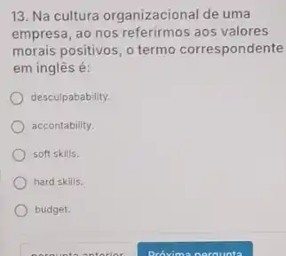 13. Na cultura organizacional de uma
empresa, ao nos referirmos aos valores
morais positivos, o termo correspondente
em inglês é:
desculpabability.
accontability.
soft skills.
hard skills.
budget.