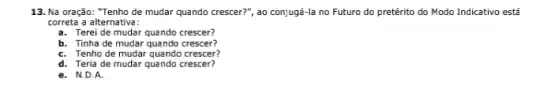 13. Na oração: "Tenho de mudar quando crescer?", ao conjugá-la no Futuro do pretérito do Modo Indicativo está
correta a alternativa:
a. Terei de mudar quando crescer?
b. Tinha de mudar quando crescer?
C. Tenho de mudar quando crescer?
d. Teria de mudar quando crescer?
e. N.D.A.