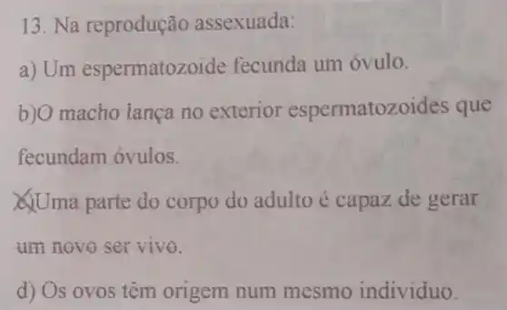 13. Na reprodução assexuada:
a) Um espermatozo ide fecunda um óvulo.
b)O macho lança no exterior espermatozoides que
fecundam óvulos.
Uma parte do corpo do adulto é capaz de gerar
am novo servivo.
d) Os ovos têm origem num mesmo individuo.