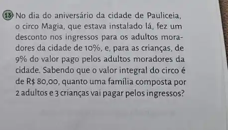 (13) No dia do aniversário da cidade de Pauliceia,
circo Magia, que estava instalado lá, fez um
desconto nos ingressos para os adultos mora-
dores da cidade de 10%  e, para as crianças de
9%  do valor pago pelos adultos moradores da
cidade. Sabendo que o valor integral do circo é
de R 80,00 quanto uma familia composta por
2 adultos e 3 crianças vai pagar pelos ingressos?