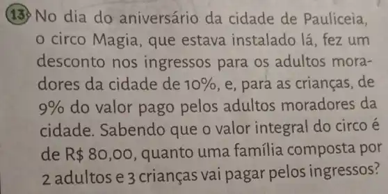 (13) No dia do aniversário da cidade de Pauliceia,
circo Magia , que estava instalado lá fez um
desconto nos ingressos para os adultos mora-
dores da cidade de 10%  , e, para as crianças,de
9%  do valor pago pelos adultos moradores da
cidade Sabendo que o valor integral do circo e
de R 80,00 , quanto uma familia composta por
2 adultos e 3 crianças vai pagar pelos ingressos?