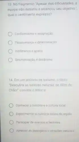 13. No fragmento "Apesar das dificuldades, a
equipe não desistiu e alcançou seu objetivo."
qual o sentimento expresso?
Conformismo e resignação
Perseverança e determinação
Indiferença e apatia
Desmotivação é desânimo
14. Em um anúncio de turismo, o título
"Descubra as belezas naturals de Alter do
Chão!" convida o leitor a:
Conhecer a história e a cultura local
Experimentar a culinária tipica da região
Participar de eventos e festivais
Apreciar as paisagens e atrações naturais