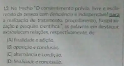 13. No trecho 'O consentimento prévio, livre e escta-
recido da pessoa com deficiencia é indispensivel para
a realização de tratamento procedimento, hospitali
zação e pesquisa cientihca , as palavras em destaque
estabelecem relacbes respectivamente, de
(A) finalidade e adiçáo.
(B) oposição e conclusio.
(C) alternancia e condição.
(D) finalidade e concessão.