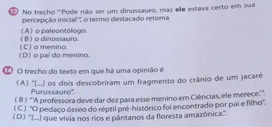 13 No trecho "Pode não ser um dinossauro mas ele estava certo em sua
percepção inicial", o termo destacado retoma
(A) 0 paleontólogo.
(B) o dinossauro.
(C) o menino.
(D) o pai do menino.
(14)O trecho do texto em que há uma opinião é
(A) "[...] os dois descobriram um fragmento do crânio de um jacaré
Purussauro".
(B) "A professora deve dar dez para esse menino em Ciências, ele merece.".
(C) "O pedaço ósseo do réptil pré-histórico foi encontrado porpaie filho".
(D) "[...] que vivia nos rios e pântanos da floresta amazônica.".