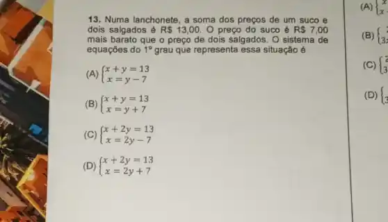 13. Numa lanchonete , a soma dos preços de um suco e
dois salgados é R 13,00 O preço do suco é R 7,00
mais barato que o preço de dois salgados. O sistema de
equaçōes do 1^circ  grau que representa essa situação é
(A)  ) x+y=13 x=y-7 
(B)  ) x+y=13 x=y+7 
(C)  ) x+2y=13 x=2y-7 
(D)  ) x+2y=13 x=2y+7 
(A)  ) x x 
(B)  ) 2 3 
(C)  ) 2 3 
(D)  ) 3 3