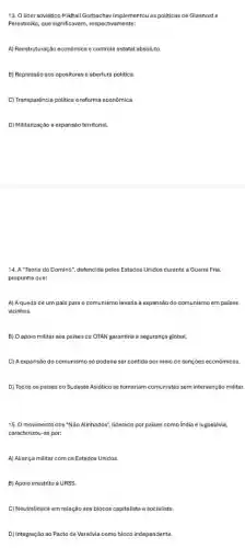 13. Olider soviético Mikhail Gorbachev implementou as politicas de Glasnost e
Perestroika, que significavan , respectivamente:
A) Reestruturação econômica e controle estatal absoluto
B) Repressão sos opositores abertura política.
C) Transparência politica e reforma econômica
D) Militarização e expansão territorial
14. A"Teoria do Domino", defencida pelos Estados Unidos durante a Guerra Fria,
propunha que:
A) Aqueda de um pais para o comunismo levaria à expansão do comunismo em paises
vizinhos.
B) O apoio militar aos paises da OTAN garantiria a segurança global.
C) A expansão do comunismo só poderia ser contida por meio de sanções econômicas.
D) Todos os paises do Sudeste Asiático se tornariam comunistas sem intervenção militar.
15. 0 movimento dos "Não Alinhados", liderado por paises como India e lugoslávia,
caracterizou-se por:
A) Aliança militar com os Estados Unidos
B) Apoio irrestrito à URSS
C) Neutralidade em relação aos blocos capitalista e socialista.
D) Integração ao Pacto de Varsóvia como bloco independente.