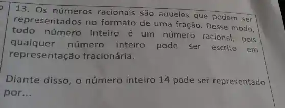 13. Os números racionais são aqueles que podem ser
representao los no formato de uma fração Desse modo,
todo número inteiro e um número racional , pois
qualquer número inteiro pode ser escrito em
repre sentação fracionária.
Diante disso , o número inteiro 14 pode ser representado
por __