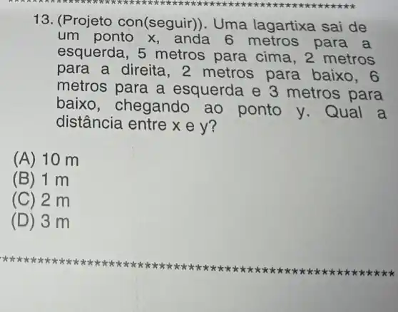 13. (P rojeto con(segui r)). Uma lagartixa sai de
um ponto x , anda 6 metros para a
esquerda, 5 metros para cima, 2 metros
para a direita metros para baixo
metros para a esquerda e 3 metros para
baixo, chegand ao ponto y . Qual a
distância entre x e y?
(A) 10 m
(B) 1 m
(C) 2 m
(D) 3 m
xxxx xxxx xxxx xxxx xxxx
xxxx xxxx xxxx kkkk kkkk