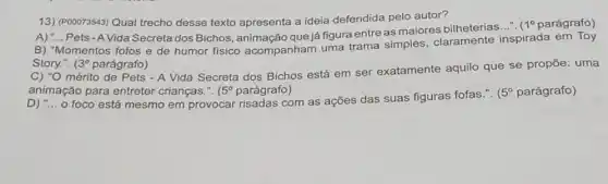 13) (P00073543) Qual trecho desse texto apresenta a ideia defendida pelo autor?
Pets - AVida Secreta dos Bichos, animação que já figura entre as maiores bilheterias
__ 1^circ  parágrafo)
B) "Momentos fofos e de humor fisico acompanham uma trama simples, claramente inspirada em Toy
Story.". (3^circ  parágrafo)
C) "O mérito de Pets - A Vida Secreta dos Bichos está em ser exatamente aquilo que se propōe:uma
animação para entreter crianças.". 5^circ  parágrafo)
D) "... o foco está mesmo em provocar risadas com as ações das suas figuras fofas.".
(5^circ  parágrafo)