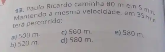 13. Paulo Ricardo caminha 80 m em 5 min.
Mantendo a mesma velocida de, em 35 min
terá percorrido:
a) 500 m.
c) 560 m.
b) 520 m.
d) 580 m.
e) 580 m.