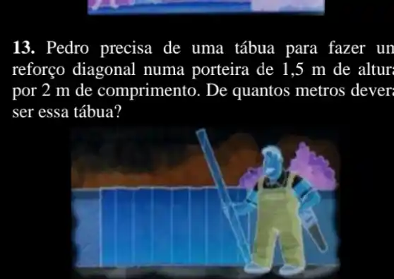 13. Pedro precisa de uma tábua para fazer un
reforço diagonal numa porteira de 1.5 m de altur
por 2 m de comprimento. De quantos metros dever
ser essa tábua?