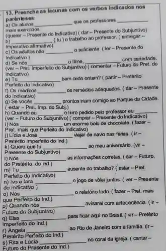 13. Preench as lacunas com os verbo s indicados nos
parentoses:
a) Os alunos __
que os professores __
mais exercicios.
(querer Presente do Indicativo) ( dar -Presente do Subjuntivo)
b) __
(tu) o trabalho ao professor .( entregar -
Imperativo afimativo
c) Os adultos nào __
suficiente. (ler - Presente do
Indicativo )
d) Se nós __ o filme, __
com seriedade,
(ver - Pret Imperfeito do Subjuntivo)comentar -
Futuro do Pret.do
Indicativo)
e) Tu __
bem cedo ontern? ( partir -Preterito
Perfeito do Indicativo)
f) Os médicos __
as remedios adequados I dar-Presente
do Indicativo)
g) Se vocés __ prontos iriam comigo ao Parque da Cidade.
( estar-Pret. Imp do Subj.)
h) Quando eu __ o livro pedido pelo professor eu __
(ver-Futuro do Subjuntivo) o) ( comprar -Presente do Indi cativol
i) Nós __ um enorme bolo de chocolate . ( fazer -
Pret. mais que Perfeito do Indicativo)
i) Lidia e José __ viajar de navio nas férias. (ir-
Pretérito Imperfeito do Ind.)
k) Quero que tu __ ao meu aniversário. (vir
Presente do Subjuntivo)
I) Nós __ as informaçōes corretas. (dar -Futuro.
do Pretérito. do Ind.)
m) Tư __ ausente do trabalho? ( estar - Pret.
Perfeito do Indicativo)
n) lvo e lara __ o jogo de vôlei juntos. ( ver - Presente
do Indicativo )
o) Nós __ o relatório todo ( fazer-Pret mais
que Perfeito do Ind.)
p) Quando nós __ avisarei com antecedência. ( ir=
Euturo do Subjuntivo)
g) Elas __
para ficar aqui no Brasil. ( vir - Pretérito
Imperfeito do Ind.
r) Angela __
ao Rio de Janeiro com a familia, (ir-
p retérito Perfeito do Ind)
s) Rita e Lúcia __
no coral da igreja. ( cantar-
Futuro do Presente do Ind.)