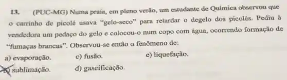 13. (PUC-MG)Numa praia, em pleno verão, um estudante de Química observou que
carrinho de picolé usava "gelo-seco "para retardar o degelo dos picolés . Pediu à
vendedora um pedaço do gelo e colocou -o num copo com água, ocorrendo formação de
"fumaças brancas ". Observou-se então o fenômeno de:
a) evaporação.
c) fusão.
e) liquefação.
x sublimação.
d) gaseificação.