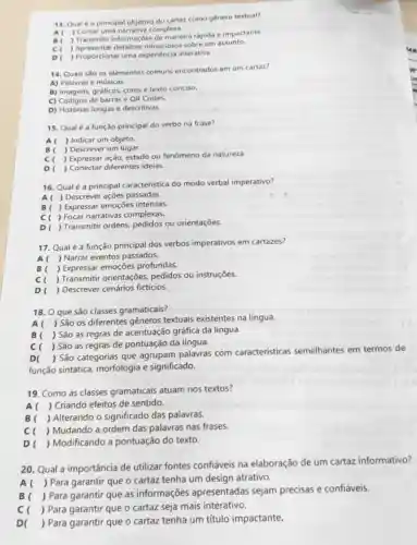 13. Qual éo principal objetivo do cartaz como gênero textual?
Contar uma narrativa complexa.
B(
) Transmitir informaçôes de maneira rápida e impactante.
c ,minuciosos sobre um assunto.
D ) Proporcionar uma experiência interativa
14. Quais sǎo os elementos comuns encontrados em um cartaz?
A) Palavrase músicas.
B) Imagens, gráficos, cores e texto conciso.
C) Códigos de barras e QR Codes.
D) Histórias longas e descritivas
15. Qualé a função principal do verbo na frase?
Al ) Indicar um objeto.
B( ) Descrever um lugar.
c ) Expressar ação, estado ou fenômeno da natureza.
D ) Conectar diferentes ideias.
16. Qualé a principal caracteristica do modo verbal imperativo?
Descrever ações passadas.
Expressar emoções intensas.
Focar narrativas complexas.
D ) Transmitir ordens.pedidos ou orientações.
17. Qualé a função principal dos verbos imperativos em cartazes?
A( ) Narrar eventos passados.
B ) Expressar emoções profundas.
cl
) Transmitir orientações pedidos ou instruções.
D ) Descrever cenários ficticios.
18. O que são classes gramaticais?
A( ) São os diferentes gêneros textuais existentes na língua.
B( ) São as regras de acentuação gráfica da língua.
c ) São as regras de pontuação da língua.
D(
) São categorias que agrupam palavras com características semelhantes em termos de
função sintática morfologia e significado.
19. Como as classes gramaticais atuam nos textos?
A ) Criando efeitos de sentido.
B( ) Alterando o significado das palavras.
c ) Mudando a ordem das palavras nas frases.
D ) Modificando a pontuação do texto.
20. Qual a importância de utilizar fontes confiáveis na elaboração de um cartaz informativo?
A(
) Para garantir que o cartaz tenha um design atrativo.
B
) Para garantir que as informações apresentadas sejam precisas e confiáveis.
c ) Para garantir que o cartaz seja mais interativo.
D( ) Para garantir que o cartaz tenha um título impactante.