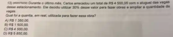 13) quooonezoz) Durante o Gitimo més, Carlos arrecadou um total de R34500,00 com o aluguel das vagas
desse estacionamento Ele decidiu utilizar 30%  desse valor para fazer obras e ampliar a quantidade de
vagas.
Qual foi a quantia,em real, utilizada para fazer essa obra?
A) R 1350,00.
B) R 1500,00.
C) R 4500,00.
D) R35850,00.