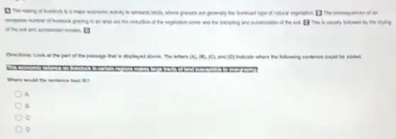 13 The raising of Nestock is a major economic activity in serviant lands, where grasses are generaly the dominant bpe of natural vegetation []The consequences of an
excessive number of heside grasing in an area are the musician of the vegetation cover and the tamping and puverication The is usually bikered by the drying
of the not and accelerated erosion (1)
Directions: Look at the part of the passage that is displayed above.The letters (A)(B)(C) and (O) indicate where the following sentence could be added.
Where would the sentence best tit?
A
B
C
D