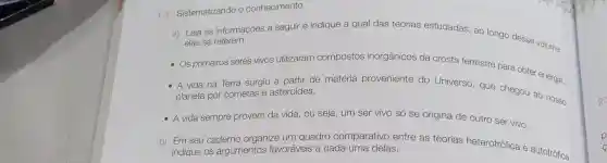 1.3 Sistematizando o conhecimento
a) Leia as informações a seguir e indique a qual das teorias estudadas, ao longo desse volume.
elas se referem:
- Os primeiros seres vivos utilizaram compostos inorgânicos da crosta terrestre para obter energia.
- A vida na Terra surgiu a partir de matéria proveniente do Universo, que chegou ao nosso
planeta por cometas e asteroides.
- A vida sempre provém da vida, ou seja um ser vivo só se origina de outro ser vivo.
b) Em seu caderno organize um quadro comparativo entre as teorias heterotrófica e autotrófica,
indique os argumentos favoráveis a cada uma delas.