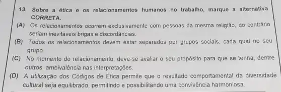 13. Sobre a ética e os relacionamentos humanos no trabalho , marque a alternativa
CORRETA.
(A) Os relacionamentos ocorrem exclusivamente com pessoas da mesma religião, do contrário
seriam inevitáveis brigas e discordâncias.
(B) Todos os relacionamentos devem estar separados por grupos sociais, cada qual no seu
grupo.
(C) No momento do relacionamento, deve-se avaliar o seu propósito para que se tenha , dentre
outros, ambivalência nas interpretações.
(D) A utilização dos Códigos de Etica permite que o resultado comportamental da diversidade
cultural seja equilibrado permitindo e possibilitando uma convivência harmoniosa.